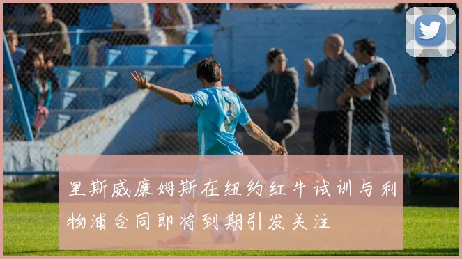 里斯威廉姆斯在纽约红牛试训与利物浦合同即将到期引发关注