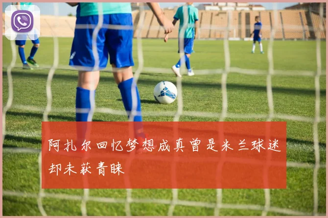 阿扎尔回忆梦想成真曾是米兰球迷却未获青睐