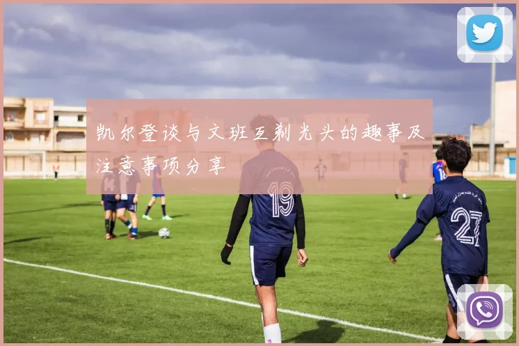 凯尔登谈与文班互剃光头的趣事及注意事项分享