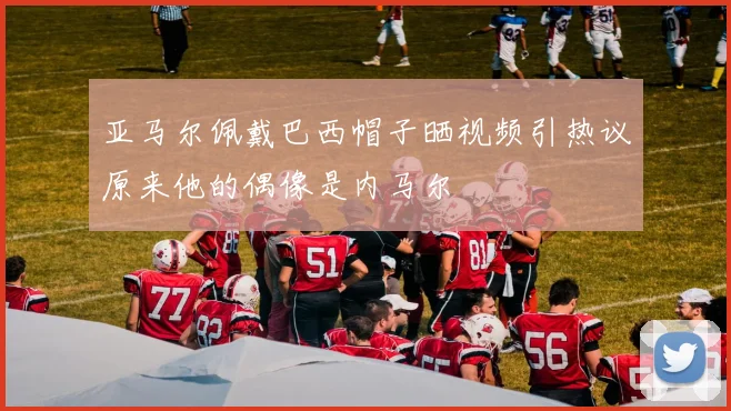 亚马尔佩戴巴西帽子晒视频引热议原来他的偶像是内马尔