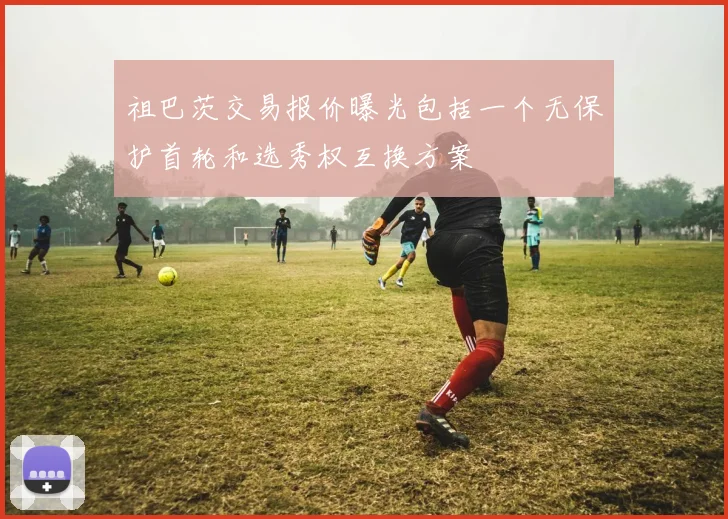 祖巴茨交易报价曝光包括一个无保护首轮和选秀权互换方案