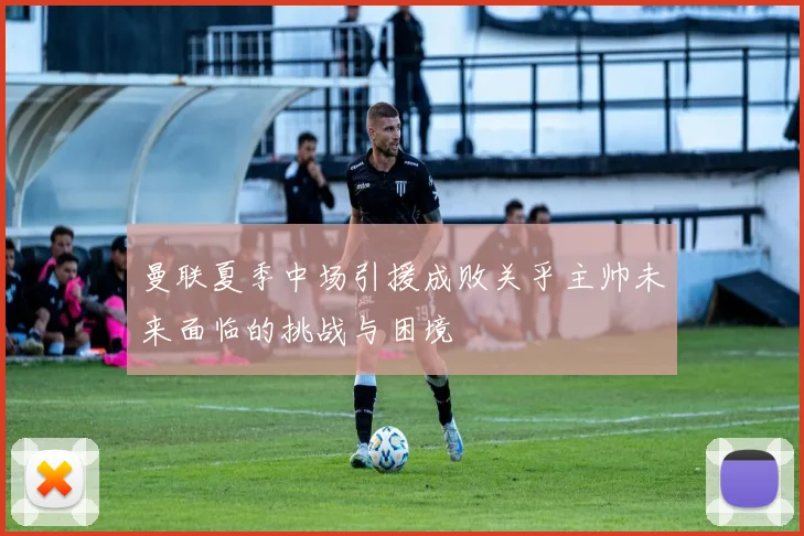 曼联夏季中场引援成败关乎主帅未来面临的挑战与困境
