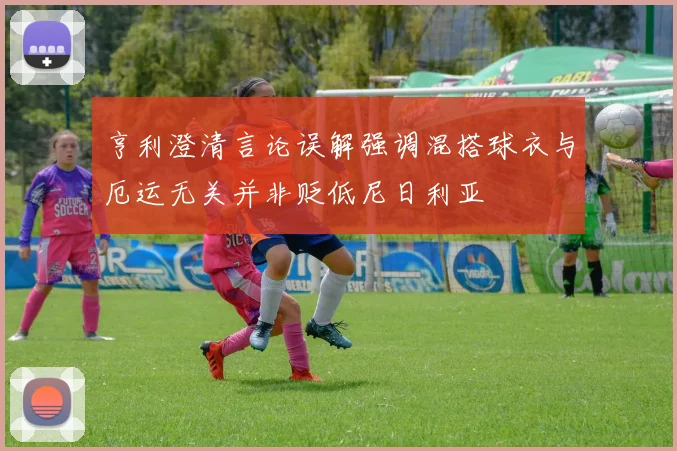 亨利澄清言论误解强调混搭球衣与厄运无关并非贬低尼日利亚