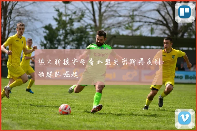 热火新援字母哥加盟史密斯再度引领球队崛起