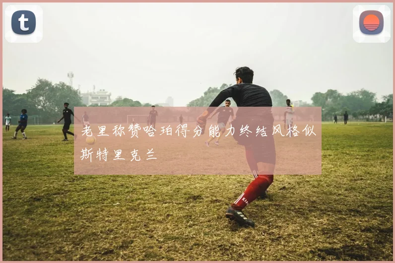 老里称赞哈珀得分能力终结风格似斯特里克兰