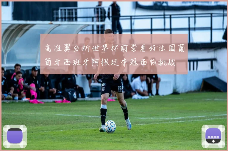 高准翼分析世界杯前景看好法国葡萄牙西班牙阿根廷夺冠面临挑战