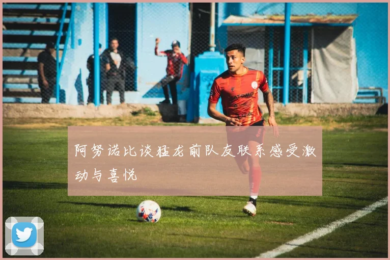 阿努诺比谈猛龙前队友联系感受激动与喜悦