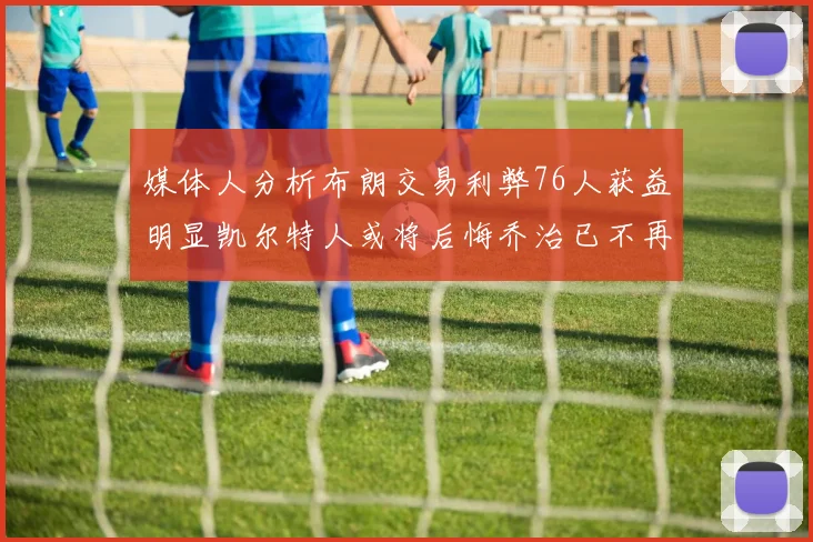 媒体人分析布朗交易利弊76人获益明显凯尔特人或将后悔乔治已不再巅峰