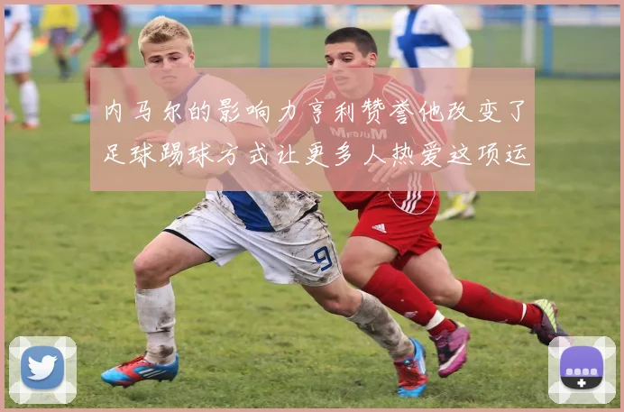 内马尔的影响力亨利赞誉他改变了足球踢球方式让更多人热爱这项运动