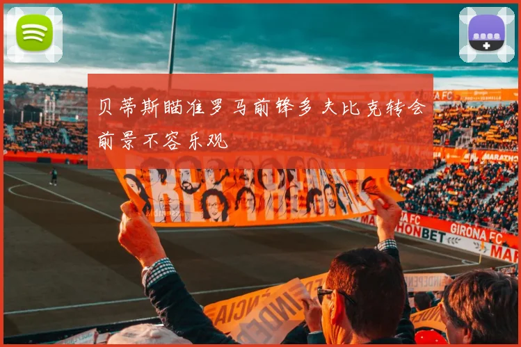 贝蒂斯瞄准罗马前锋多夫比克转会前景不容乐观