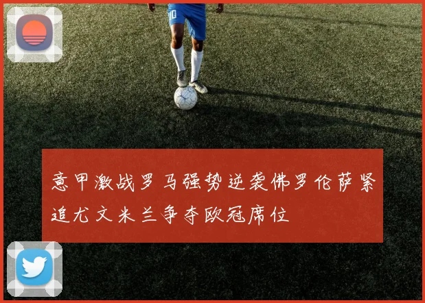 意甲激战罗马强势逆袭佛罗伦萨紧追尤文米兰争夺欧冠席位