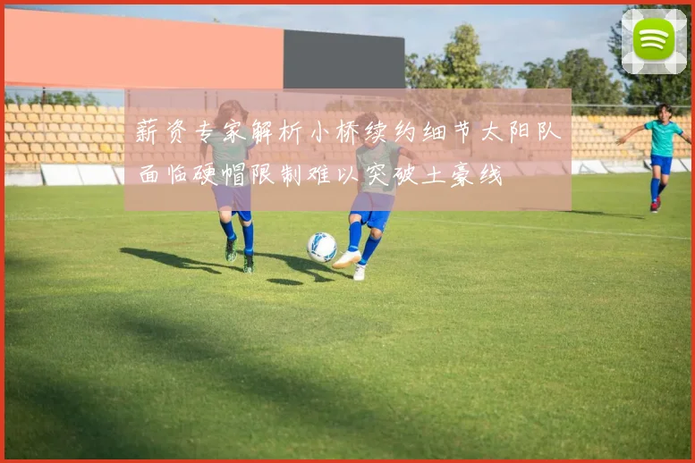 薪资专家解析小桥续约细节太阳队面临硬帽限制难以突破土豪线