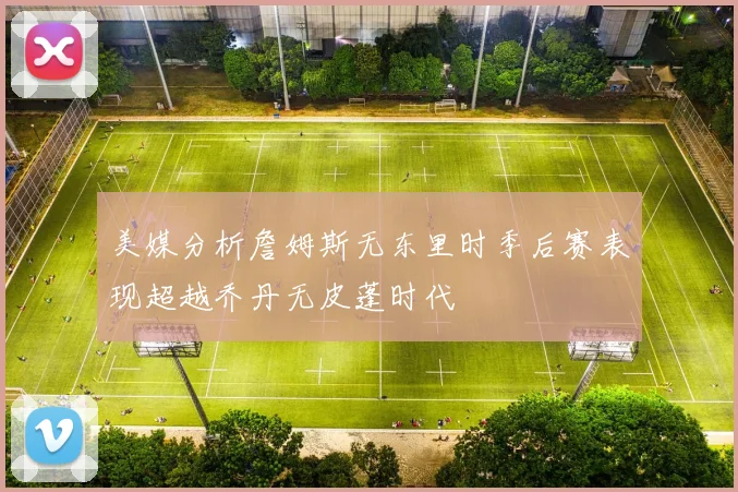 美媒分析詹姆斯无东里时季后赛表现超越乔丹无皮蓬时代