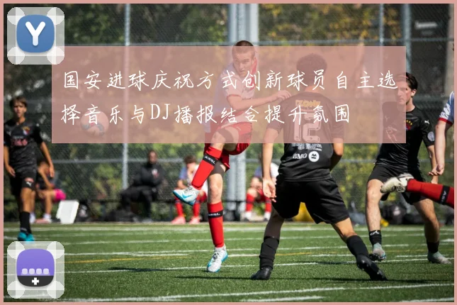 国安进球庆祝方式创新球员自主选择音乐与DJ播报结合提升氛围