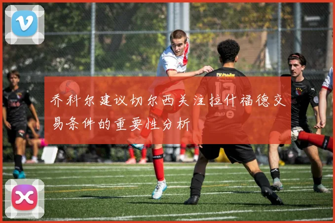 乔科尔建议切尔西关注拉什福德交易条件的重要性分析