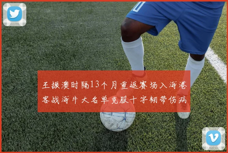 王振澳时隔13个月重返赛场入海港客战海牛大名单克服十字韧带伤病挑战