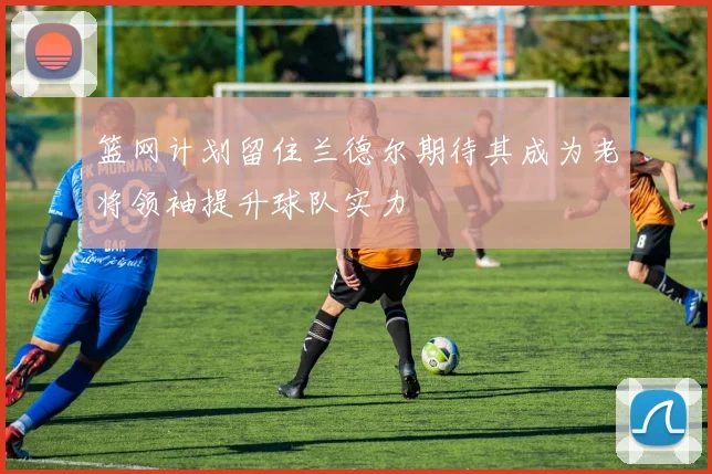 篮网计划留住兰德尔期待其成为老将领袖提升球队实力