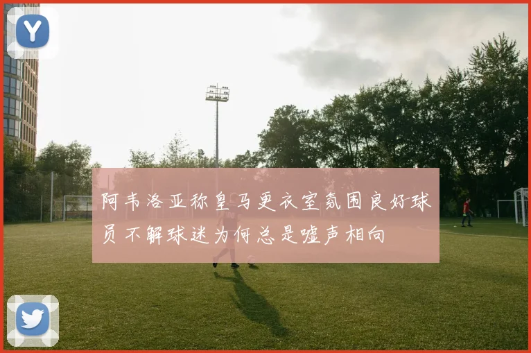 阿韦洛亚称皇马更衣室氛围良好球员不解球迷为何总是嘘声相向