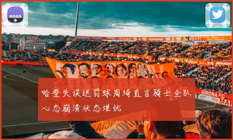 哈登失误送罚球周琦直言骑士全队心态崩溃状态堪忧