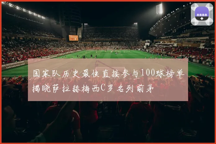 国家队历史最快直接参与100球榜单揭晓萨拉赫梅西C罗名列前茅